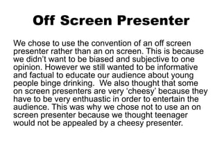 Off Screen Presenter
We chose to use the convention of an off screen
presenter rather than an on screen. This is because
we didn’t want to be biased and subjective to one
opinion. However we still wanted to be informative
and factual to educate our audience about young
people binge drinking. We also thought that some
on screen presenters are very ‘cheesy’ because they
have to be very enthuastic in order to entertain the
audience. This was why we chose not to use an on
screen presenter because we thought teenager
would not be appealed by a cheesy presenter.
 