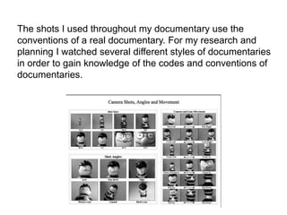 The shots I used throughout my documentary use the
conventions of a real documentary. For my research and
planning I watched several different styles of documentaries
in order to gain knowledge of the codes and conventions of
documentaries.
 