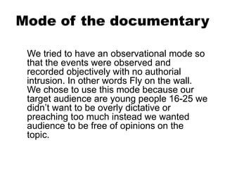 Mode of the documentary
We tried to have an observational mode so
that the events were observed and
recorded objectively with no authorial
intrusion. In other words Fly on the wall.
We chose to use this mode because our
target audience are young people 16-25 we
didn’t want to be overly dictative or
preaching too much instead we wanted
audience to be free of opinions on the
topic.
 