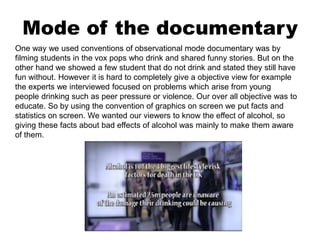 Mode of the documentary
One way we used conventions of observational mode documentary was by
filming students in the vox pops who drink and shared funny stories. But on the
other hand we showed a few student that do not drink and stated they still have
fun without. However it is hard to completely give a objective view for example
the experts we interviewed focused on problems which arise from young
people drinking such as peer pressure or violence. Our over all objective was to
educate. So by using the convention of graphics on screen we put facts and
statistics on screen. We wanted our viewers to know the effect of alcohol, so
giving these facts about bad effects of alcohol was mainly to make them aware
of them.
 