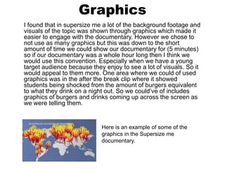 Graphics
I found that in supersize me a lot of the background footage and
visuals of the topic was shown through graphics which made it
easier to engage with the documentary. However we chose to
not use as many graphics but this was down to the short
amount of time we could show our documentary for (5 minutes)
so if our documentary was a whole hour long then I think we
would use this convention. Especially when we have a young
target audience because they enjoy to see a lot of visuals. So it
would appeal to them more. One area where we could of used
graphics was in the after the break clip where it showed
students being shocked from the amount of burgers equivalent
to what they drink on a night out. So we could’ve of includes
graphics of burgers and drinks coming up across the screen as
we were telling them.
Here is an example of some of the
graphics in the Supersize me
documentary.
 
