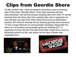 Clips from Geordie Shore
Finally, another way I have developed conventions was by showing
clips of the show ‘Geordie Shore’. Even after watching several
documentaries I did not find anyone showing clips from other TV shows
however they did show clips from youtube clips and In supersize me
they did also use clips from other media forms such as Mcdonalds
adverts. We chose to develop this by showing geordie shore because
TV has a huge influence on young people nowadays. Especially this
show as it is all about young people going out drinking 24/7. In
supersize me they did also use clips from other media forms such as
Mcdonald adverts so this was where we the idea of these clips
originated from.
 