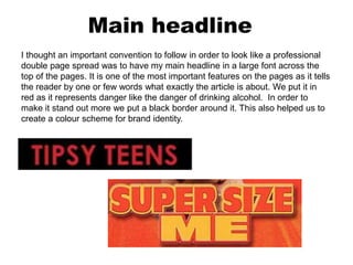 Main headline
I thought an important convention to follow in order to look like a professional
double page spread was to have my main headline in a large font across the
top of the pages. It is one of the most important features on the pages as it tells
the reader by one or few words what exactly the article is about. We put it in
red as it represents danger like the danger of drinking alcohol. In order to
make it stand out more we put a black border around it. This also helped us to
create a colour scheme for brand identity.
 