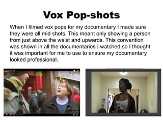 Vox Pop-shots
When I filmed vox pops for my documentary I made sure
they were all mid shots. This meant only showing a person
from just above the waist and upwards. This convention
was shown in all the documentaries I watched so I thought
it was important for me to use to ensure my documentary
looked professional.
 