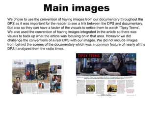 Main images
We chose to use the convention of having images from our documentary throughout the
DPS as it was important for the reader to see a link between the DPS and documentary.
But also so they can have a taster of the visuals to entice them to watch ‘Tipsy Teens’.
We also used the convention of having images integrated in the article so there was
visuals to back up what the article was focusing on in that area. However we did
challenge the conventions of a real DPS with our images. We did not include images
from behind the scenes of the documentary which was a common feature of nearly all the
DPS I analyzed from the radio times.
 