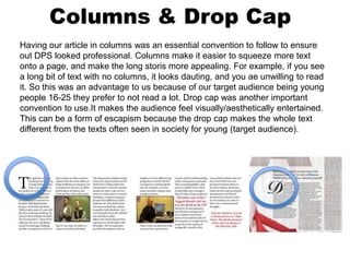 Columns & Drop Cap
Having our article in columns was an essential convention to follow to ensure
out DPS looked professional. Columns make it easier to squeeze more text
onto a page, and make the long storis more appealing. For example, if you see
a long bit of text with no columns, it looks dauting, and you ae unwilling to read
it. So this was an advantage to us because of our target audience being young
people 16-25 they prefer to not read a lot. Drop cap was another important
convention to use.It makes the audience feel visually/aesthetically entertained.
This can be a form of escapism because the drop cap makes the whole text
different from the texts often seen in society for young (target audience).
 