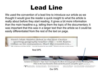 Lead Line
We used the convention of a lead line to introduce our article as we
thought it would give the reader a quick insight to what the article is
really about before they start reading. It gives a bit more information
than the main headline e.g. telling them the topic of the documentary. It
was important that this was in a larger text than the article so it could be
easily differentiated from the rest of the text on page.
Real DPS
Our DPS
 