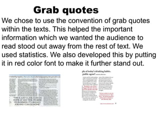 Grab quotes
We chose to use the convention of grab quotes
within the texts. This helped the important
information which we wanted the audience to
read stood out away from the rest of text. We
used statistics. We also developed this by putting
it in red color font to make it further stand out.
 