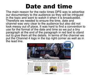 Date and time
The main reason for the radio times DPS was to advertise
our documentary to the audience so they will be intrigued
in the topic and want to watch it when it is broadcasted.
Therefore we needed to ensure the time, date and
channel was very clear to the audience but also did not
look messy out of place. It was hard to find a convention to
use for the format of the date and time so we put a tiny
paragraph at the end of the paragraph in red text to stand
out to give them all the details. In terms of the channel we
put the Channel 4 logo in the top right corner as well as in
the lead line.
 