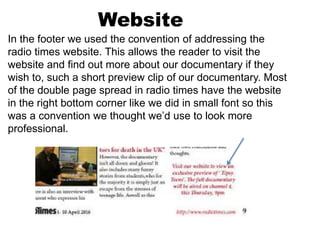 Website
In the footer we used the convention of addressing the
radio times website. This allows the reader to visit the
website and find out more about our documentary if they
wish to, such a short preview clip of our documentary. Most
of the double page spread in radio times have the website
in the right bottom corner like we did in small font so this
was a convention we thought we’d use to look more
professional.
 
