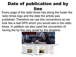 Date of publication and by
line
Every page of the radio times has along the footer the
radio times logo and the date the article was
published. Therefore we use this conventions so we
look like a real DPS which you would see in the radio
times. In addition we also used the convention of
having the by line very small by the strapline.
 