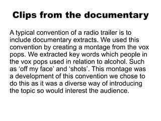 Clips from the documentary
A typical convention of a radio trailer is to
include documentary extracts. We used this
convention by creating a montage from the vox
pops. We extracted key words which people in
the vox pops used in relation to alcohol. Such
as ‘off my face’ and ‘shots’. This montage was
a development of this convention we chose to
do this as it was a diverse way of introducing
the topic so would interest the audience.
 