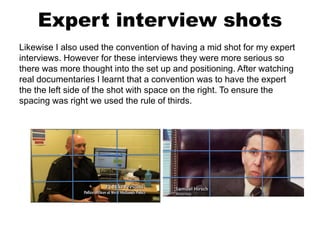 Expert interview shots
Likewise I also used the convention of having a mid shot for my expert
interviews. However for these interviews they were more serious so
there was more thought into the set up and positioning. After watching
real documentaries I learnt that a convention was to have the expert
the the left side of the shot with space on the right. To ensure the
spacing was right we used the rule of thirds.
 