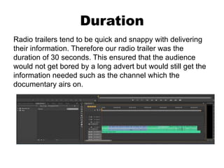 Duration
Radio trailers tend to be quick and snappy with delivering
their information. Therefore our radio trailer was the
duration of 30 seconds. This ensured that the audience
would not get bored by a long advert but would still get the
information needed such as the channel which the
documentary airs on.
 