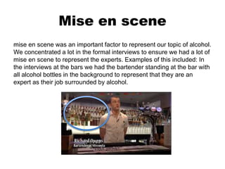 Mise en scene
mise en scene was an important factor to represent our topic of alcohol.
We concentrated a lot in the formal interviews to ensure we had a lot of
mise en scene to represent the experts. Examples of this included: In
the interviews at the bars we had the bartender standing at the bar with
all alcohol bottles in the background to represent that they are an
expert as their job surrounded by alcohol.
 