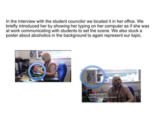 In the interview with the student councilor we located it in her office. We
briefly introduced her by showing her typing on her computer as if she was
at work communicating with students to set the scene. We also stuck a
poster about alcoholics in the background to again represent our topic.
 