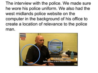 The interview with the police. We made sure
he wore his police uniform. We also had the
west midlands police website on the
computer in the background of his office to
create a location of relevance to the police
man.
 