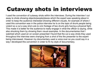 Cutaway shots in interviews
I used the convention of cutaway shots within the interviews. During the interview I cut
away to shots showing objects/people/places which the expert was speaking about in
order to keep the audience interested showing different visuals. An example of where I
used this convention was in the police interview he Is on the topic of drunk people being
violent so a cut a way shot cuts to cctv footage of two drunk girls having a physical fight.
This made it is better for the audience to really engage in what the officer is saying, while
also shocking them by showing them visual examples. In the documentaries that I
watched which used an on screen presented I found that the cut a way shots they used
throughout the interview were changing from a shot of the the presenter to the expert
being interviewed. However my documentary used a voice over so you could say in a
way I developed this convention in order to fit my style of documentary.
 