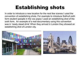 Establishing shots
In order to introduce a new location for the next few scenes I used the
convention of establishing shots. For example to introduce Solihull sixth
form student (people in the vox pops) I used an establishing shot of the
sixth form. An example of a real documentary using this convention
was in ‘ready stead drink’ When they arrived in London they showed an
establishing shot of London city.
 