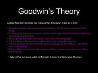Goodwin’s Theory
Andrew Goodwin identifies key features that distinguish music as a form:
• A relationship between visuals either Illustrating, amplifying or contradicting the
lyrics
• A relationship between the music and the visuals again either illustrating, amplifying
or contradicting the music
• Music genres have their own music video style and iconography
• There is likely to be voyeurism, particularly in the treatment of women
• There’s a demand on the part of the record company for lots of close – ups of the
main artist/vocalist.
• There is likely to be intertextual references either to other music videos or to films
and TV texts.
I believe that our music video conforms to 5 out of 6 of Goodwin’s Theories.
 