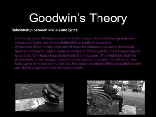 Goodwin’s Theory
Relationship between visuals and lyrics
• Our music video ‘Robbers’ conforms to the theory of the relationship between
visuals and lyrics, we demonstrated this on multiple occasions.
• At the start of our music video one of the main characters is sat on the bench
reading a magazine which contains images of models,whilst this is happening the
lyrics state ‘She had a face straight out of a magazine’. This highlights that the
girls/models in the magazine are what she aspires to be also the girl whom she
looks up to (who you see further into the video) represents these beautiful models
and she is a representation of those models.
 