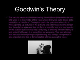 Goodwin’s Theory
• The second example of demonstrating the relationship between visuals
and lyrics is in the middle of the video where the lyrics state ’She’s got a
pretty kind of dirty face’. During this particular lyrics there is a clip of
Alyssa putting up pictures of the girl who she admires and wants to look
like, these lyrics represent that her face is beautiful and she has beauty
on the outside but she also has a dirty way of showing who she really is
and under that beauty it is something not very nice. This overall mean
that beauty isn't everything that personality and being a nice person is
also important and this is demonstrated later on during the video.
 