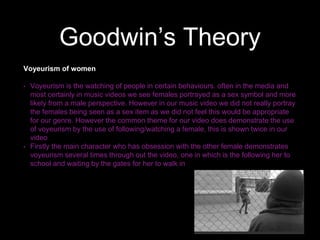 Goodwin’s Theory
Voyeurism of women
• Voyeurism is the watching of people in certain behaviours. often in the media and
most certainly in music videos we see females portrayed as a sex symbol and more
likely from a male perspective. However in our music video we did not really portray
the females being seen as a sex item as we did not feel this would be appropriate
for our genre. However the common theme for our video does demonstrate the use
of voyeurism by the use of following/watching a female, this is shown twice in our
video
• Firstly the main character who has obsession with the other female demonstrates
voyeurism several times through out the video, one in which is the following her to
school and waiting by the gates for her to walk in
 