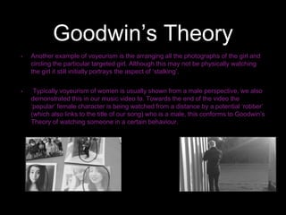 Goodwin’s Theory
• Another example of voyeurism is the arranging all the photographs of the girl and
circling the particular targeted girl. Although this may not be physically watching
the girl it still initially portrays the aspect of ‘stalking’.
• Typically voyeurism of women is usually shown from a male perspective, we also
demonstrated this in our music video to. Towards the end of the video the
‘popular’ female character is being watched from a distance by a potential ‘robber’
(which also links to the title of our song) who is a male, this conforms to Goodwin’s
Theory of watching someone in a certain behaviour.
 