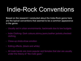 Indie-Rock Conventions
Based on the research I conducted about the Indie-Rock genre here
are the typical conventions that seemed to be a common appearance
in the genre:
• Usually set in urban environments, backroads due to low budgets.
• Indie Clothing- Dark colours,skinny jeans,leather jackets,checked
clothing.
• Close-up shots-show emotion
• Editing effects, (black and white)
• All male bands are more popular and females that star are usually
under the theory of “the male gaze.”
 