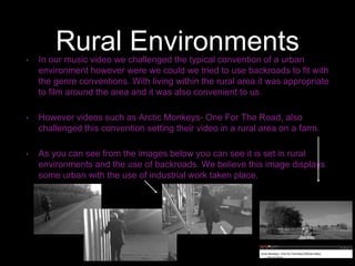 Rural Environments• In our music video we challenged the typical convention of a urban
environment however were we could we tried to use backroads to fit with
the genre conventions. With living within the rural area it was appropriate
to film around the area and it was also convenient to us.
• However videos such as Arctic Monkeys- One For The Road, also
challenged this convention setting their video in a rural area on a farm.
• As you can see from the images below you can see it is set in rural
environments and the use of backroads. We believe this image displays
some urban with the use of industrial work taken place.
 