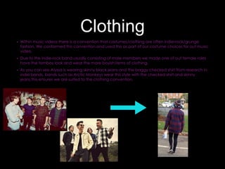 Clothing
• Within music videos there is a convention that costumes/clothing are often indie-rock/grunge
fashion. We conformed this convention and used this as part of our costume choices for out music
video.
• Due to the indie-rock band usually consisting of male members we made one of out female roles
have the tomboy look and wear the more boyish items of clothing.
• As you can see Alyssa is wearing skinny black jeans and the baggy checked shirt from research in
indie bands, bands such as Arctic Monkeys wear this style with the checked shirt and skinny
jeans,this ensures we are suited to the clothing convention.
 