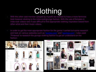 Clothing• With the other cast member (played by myself) we wanted to have a more feminine
look however sticking to the indie-rock/grunge fashion. With the use of females in
indie-rock videos rare it was difficult to find appropriate clothing inspiration based from
other artist and their music videos.
• In order to get the most appropriate fashion for the genre I carried out some research
and look on various websites such as ’boohoo.com’ and ‘topshop.com’. I also used
‘Pinterest’ to research the grunge clothing fashion to get an understand on the
fashion.
 