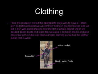 Clothing
• From the research we felt the appropriate outfit was to have a Tartan
skirt as tartan/checked was a common theme in grunge fashion and we
felt a skirt was appropriate to represent the famine aspect which we
desired. Black boots and black top was also a common theme and also
conforms to the indie rock theme of dark clothing as well as the leather
jacket that is worn.
Leather Jacket
Tartan Skirt
Black Heeled Boots
 