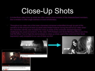 Close-Up Shots
• In Indie-Rock video close up shots are often used to show emotion of the character/band members,
this is emotion is often anger,sadness or even emotionless.
• Throughout our video one of the main characters remained unidentified through as part of the
narrative so the amount of close up shots were limited however during the end of our video when
the characters identify was revealed the close up shots of this character showed happiness
challenging the usual conventions. In the video 1975-Robbers and Arctic Monkeys-Why’d you Only
Call Me When You’re High this demonstrates to close up shots used of the artist and their facial
expression used compared to our use of close up shot
 