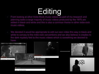 Editing• From looking at other Indie-Rock music videos as part of my research and
planning tasks a large majority of music videos produced by the 1975 are
edited in black and white and this is also a common theme in other indie-rock
music videos.
• We decided it would be appropriate to edit our own video this way in black and
white to convey to the indie-rock conventions and we also believe is creates to
the dark mystery feel to the music videos which is something we desired to
have.
 