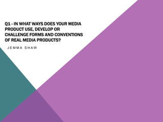 Q1 - IN WHAT WAYS DOES YOUR MEDIA
PRODUCT USE, DEVELOP OR
CHALLENGE FORMS AND CONVENTIONS
OF REAL MEDIA PRODUCTS?
J E M M A S H A W
 