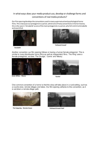 In what ways does your media product use, develop or challenge forms and
conventions of real media products?
Our filmopeningdevelopsthe conventionsusedinmanysupernaturalandpsychological horror
films.Thisisbecause ourprotagonistisa priest, whichone of manyconventionsinhorrormovies;
thisisthe case in ‘Annabelle’asone of the mainprotagonists isa priest,whofell victimtoAnnabelle
and waskilled.
Another convention our film opening follows is having a human female antagonist. This is
similar to many blockbuster horror films as well as independent films. ‘The Ring’ uses a
female protagonist, as does ‘The Grudge’, ‘Carrie’ and ‘Misery’.
One common convention of a horror is that the story will take place in a rural setting, such as
a country lane, remote villages and lakes. Our film opening adheres to this convention, as it
is set down a remote village path.
1.
'Annabelle'
'Cecelia’Annie Wilkes - 'Misery'
The Conguring - Remote House ‘Hallowed Ground Path’
'Hallowed Ground'
 