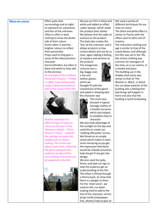 Mise-en-scene Often quite dark
surroundings and at night,
to represent an uneasiness
and fear of the unknown
Villain is often in dark
clothing to show the darker
side of their nature
Victim often in warmer,
brighter colours to reflect
their personality
Props used to help give a
sense of the villains/victims
character
Horrors/thrillers are often in
black and white to help add
to the eeriness
An example of this is Alfred
Hitchcock’s Psycho – Filmed
in 1960, it was deliberately
made in black and white to
add to the mood of the film
Another example of a
different type of mise-en-
scene can be seen in the
‘Woman in Black’ – This is
filmed in colour, however
the settings are quite old,
shabby and run down
looking. The scenes are
always quite dark, reflecting
the genre and gives the
audience an idea of the
surroundings and what is to
be expected in the film
We put our film in black and
white and added an effect
called ‘keying’, which made
the product even darker
We believe that this adds an
easiness to the product
The dark also creates the
‘fear of the unknown’ and it
allows products to lose
certain details and not be as
clear, again adding a feeling
of mystery and eeriness to
the product
The antagonists
costume was a
big, baggy coat,
a hat and
leather gloves,
which we
thought fit with the
conventions of the genre
and aided in showing who
the character was
The victim was
dressed in typical
teenage clothes of
a hoodie and jeans
which also helped
to establish they’re
character
We also took advantage of
the sunlight on the day and
used this to create our
‘stalking silhouette’ scenes
We filmed on an empty
street which makes it seem
more menacing as you get
the impression that there
would be nobody around to
help the girl if she got into
danger
We also used the spiky
fence, and look out sign to
help the audience get an
understanding of the film
The villain is filmed through
a thorny bush, to show that
there is a danger to them
For the ‘shed scene’, we
used an old, run down
looking shed to add to the
feel of the character, all the
props inside (newspaper,
hair, photos) help to give an
We used a variety of
different techniques for our
mise-en-scene
The black and white effect is
similar to Psycho with the
effect used to add a veil of
mystery
The characters clothing and
age is similar to that of the
Lovely Bones, and although
this film was set in the 70s,
the victims clothing was
common for teenagers of
the time, as is our victims, in
a hoodie and jeans
The building use in the
shabby shed scene was
similar to that of ‘The
Woman in Black’, in which
the run down exterior of the
building sets a feeling that
bad things will happen in
there and also that the
building is quite foreboding
 