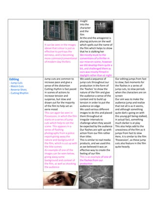 It can be seen in the images
above that colour is just as
effective to portrays the
eeriness, and is becoming
more common/conventional
of modern day thrillers
insight
into the
character
and the
film
At the end the antagonist is
placing pictures on the wall
which spells out the name of
the film which helps to show
that he is stalking her
We mostly stuck to the
conventions of a thriller in
our mise-en-scene, however
we did develop them quite a
bit, and challenged them as
ours was mostly filmed in
daylight rather than at night
Editing
- Jump Cuts
- Match Cuts
- Reverse Shots
- Cutting Rhythm
Jump cuts are common to
increase pace and give a
sense of the distortion
Cutting rhythm is fast paced
in scenes of actions to
increase tension and
suspense, but slow and
drawn out for the majority
of the film to help set an
eerie mood
This can again be seen in
Possession, in which the film
starts on a series of jump
cuts which help to set the
scene. This appears in a
series of flashing
photographs from a police
report giving away the
nature and background of
the film, which is cut up with
the title scenes
An example of one of the
images can be seen below,
giving away some
background and context of
the film, as well as shocking
the audience
We used a sequence of
jump cuts throughout our
production in the form of
the ‘flashes’ to show the
nature of the film and give
the audience a sense of the
context and to build up
tension in order to put the
audience on edge
We used various different
images to do this and placed
them throughout at
irregular intervals to
challenge when they would
be expected by the audience
Our flashes are split up with
action from our film rather
than titles
This is similar to real media
products, and we used this
as we believed it was an
effective way to create the
feeling of our film
This is an example of one of
the flashes from our
production
Our editing jumps from fast
to slow; fast moments for
the flashes in a series of
jump cuts, to slow periods
when the characters are on
screen
Our aim was to make the
audience jump and realize
that not all is as it seems,
and although something
quite dark s going on with
this young girl being stalked,
in actual fact, something
much darker is at play
This also helps add to the
uneasiness of the film as it
jumps from fast to slow
Here, it is similar to the film
‘Possession’, as these jump
cuts also feature in the film
quite heavily
 