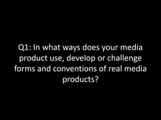 Q1: In what ways does your media
product use, develop or challenge
forms and conventions of real media
products?
 