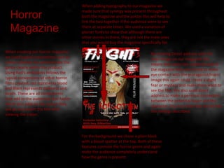 By creating Direct address with the
main image on our magazine this
means that when the audience look at
the magazine they are forced to make
eye contact with the protagonist/main
image this again could create a slight
fear or mystery and make them want to
see the film. We also used direct
address to make a personal connection
between the potential buyer and the
character, this is so that they would feel
the feelings described.
When creating our horror magazine
we Used typical conventions such as
colour schemes to communicate the
genre clearly within the product.
Using Red's and blacks follows the
typical conventions of other horror
films created, red represents blood
and Black represents darkness and
death. These are all components
that add to the audiences fear factor
which also adds to the reason they
will go and watch the film after
viewing the trailer.
When adding typography to our magazine we
made sure that synergy was present throughout
both the magazine and the poster this will help to
link the two together if the audience were to see
them at separate times. We used a variation of
plainer fonts to show that although there are
other stories in there, they are not the main ones
that you would buy the magazine specifically for.
For the background we chose a plain black
with a blood spatter at the top. Both of these
features connote the horror genre and again
make the audience completely understand
how the genre is present.
Horror
Magazine
 