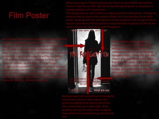 We chose to have our main image facing away from the
camera avoiding direct address this challenges the
typical conventions of a horror poster as they would
usually have direct address to strike fear into the
audiences but we chose to challenge these conventions
by creating mystery and suspense within our poster.
This has been created by completely turning our
character around, so you focus on other things
throughout the poster to make more some of the less
obvious factors become clear. For example you will see
the mask first, then the high heels and then when you
look for longer you begin to notice that the body of the
character looks too feminine to be male.
We developed the conventions of having the
main actors names in clear view on the
poster by adding them directly above the
title so that they are in plain sight, if the
audience see actors names they recognise
they will be more tempted to go and see the
film.
When creating our Theatrical Poster we had to ensure that it reflected the
Teaser Trailer for our film. We did this by editing the poster so that there is
synergy between all 3 media texts.
The typography we used creates an edgy/scary feel to the poster, this is good
because then as soon as the audience looks at it, it shows that it is a horror
poster. Keeping with the red and black theme audiences will recognise this as
typical convention of horror posters and potentially recognise our film by the
colour scheme we have stuck with throughout.
Film Poster
At the bottom of the page we
decided to add in a billing block,
alongside more information of
release dates and the production
company logo. These will give the
viewer any necessary information
that they will need. It also adheres
to typical conventions of a film
poster, because there is enough
information to make the viewer want
to see the film.
 