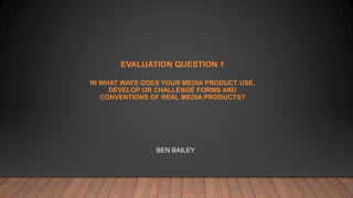 EVALUATION QUESTION 1
IN WHAT WAYS DOES YOUR MEDIA PRODUCT USE,
DEVELOP OR CHALLENGE FORMS AND
CONVENTIONS OF REAL MEDIA PRODUCTS?
BEN BAILEY
 