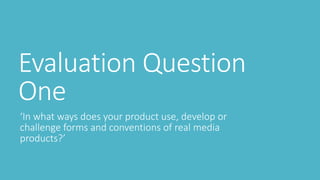 Evaluation Question
One
‘In what ways does your product use, develop or
challenge forms and conventions of real media
products?’
 