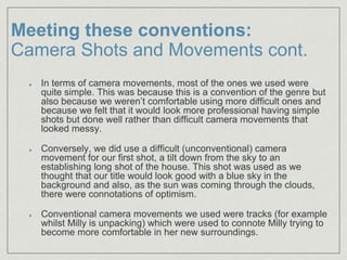 Meeting these conventions:
Camera Shots and Movements cont.
In terms of camera movements, most of the ones we used were
quite simple. This was because this is a convention of the genre but
also because we weren’t comfortable using more difficult ones and
because we felt that it would look more professional having simple
shots but done well rather than difficult camera movements that
looked messy.
Conversely, we did use a difficult (unconventional) camera
movement for our first shot, a tilt down from the sky to an
establishing long shot of the house. This shot was used as we
thought that our title would look good with a blue sky in the
background and also, as the sun was coming through the clouds,
there were connotations of optimism.
Conventional camera movements we used were tracks (for example
whilst Milly is unpacking) which were used to connote Milly trying to
become more comfortable in her new surroundings.
 