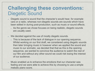 Challenging these conventions:
Diegetic Sound
Diegetic sound is sound that the character’s would hear, for example
cars or a radio, whereas non-diegetic sounds are sounds which have
been edited in during post-production, such as music or sound effects.
As the genre we chose focuses on being realistic, diegetic sounds
are usually used.
We decided against the use of mostly diegetic sounds.
This is because of the lack of dialogue in our opening sequence.
Whilst working on our first draft, we considered using diegetic sounds
then later bringing music in however when we applied the sound and
music to our animatic, we decided that that as this is the opening
sequence, we wanted to convince the audience to watch the rest of
our film and without any other sound we could risk losing the interest
of our audience.
Music enabled us to enhance the emotions that our character was
feeling and we were able to achieve this by choosing to use a simple
melodic piano score.
 