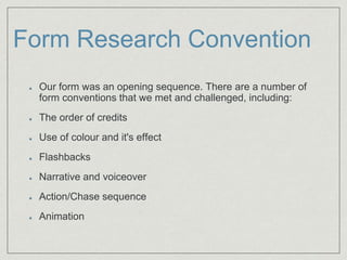 Form Research Convention
Our form was an opening sequence. There are a number of
form conventions that we met and challenged, including:​
The order of credits​
Use of colour and it's effect
Flashbacks​
Narrative and voiceover​
Action/Chase sequence​
Animation​
 