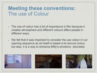 Meeting these conventions:
The use of Colour
The use of colour has a lot of importance in film because it
creates atmosphere and different colours affect people in
different ways.
We felt that it was important to consider the use colour in our
opening sequence as art itself is based a lot around colour,
but also, it is a way to enhance Milly’s emotions discretely.
 