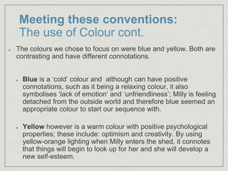 Meeting these conventions:
The use of Colour cont.
The colours we chose to focus on were blue and yellow. Both are
contrasting and have different connotations.
Blue is a ‘cold’ colour and although can have positive
connotations, such as it being a relaxing colour, it also
symbolises ‘lack of emotion’ and ‘unfriendliness’; Milly is feeling
detached from the outside world and therefore blue seemed an
appropriate colour to start our sequence with.
Yellow however is a warm colour with positive psychological
properties; these include: optimism and creativity. By using
yellow-orange lighting when Milly enters the shed, it connotes
that things will begin to look up for her and she will develop a
new self-esteem.
 