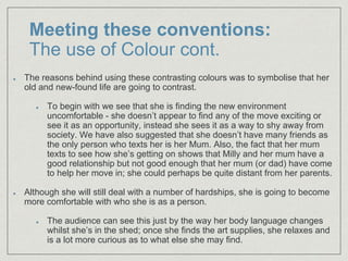 Meeting these conventions:
The use of Colour cont.
The reasons behind using these contrasting colours was to symbolise that her
old and new-found life are going to contrast.
To begin with we see that she is finding the new environment
uncomfortable - she doesn’t appear to find any of the move exciting or
see it as an opportunity, instead she sees it as a way to shy away from
society. We have also suggested that she doesn’t have many friends as
the only person who texts her is her Mum. Also, the fact that her mum
texts to see how she’s getting on shows that Milly and her mum have a
good relationship but not good enough that her mum (or dad) have come
to help her move in; she could perhaps be quite distant from her parents.
Although she will still deal with a number of hardships, she is going to become
more comfortable with who she is as a person.
The audience can see this just by the way her body language changes
whilst she’s in the shed; once she finds the art supplies, she relaxes and
is a lot more curious as to what else she may find.
 